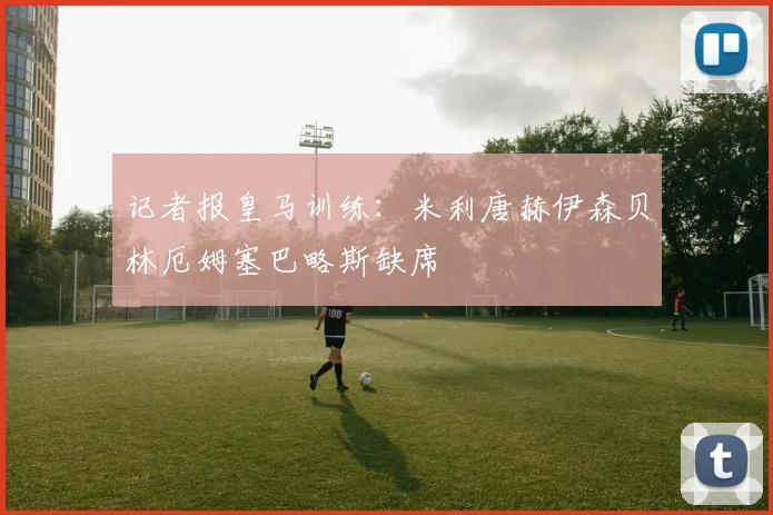 记者报皇马训练：米利唐赫伊森贝林厄姆塞巴略斯缺席