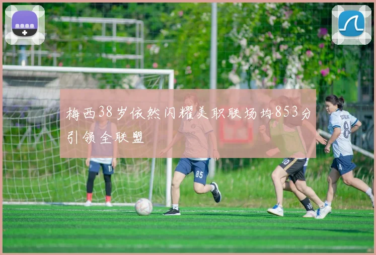 梅西38岁依然闪耀美职联场均853分引领全联盟