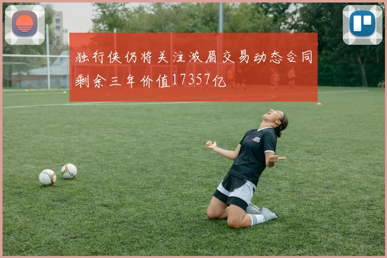 独行侠仍将关注浓眉交易动态合同剩余三年价值17357亿