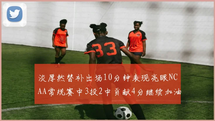 淡厚然替补出场10分钟表现亮眼NCAA常规赛中3投2中贡献4分继续加油