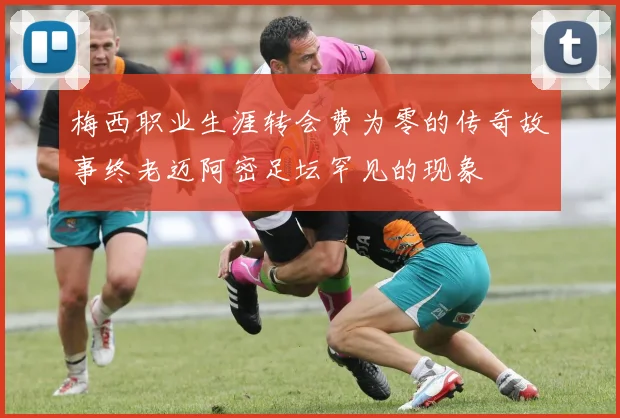 梅西职业生涯转会费为零的传奇故事终老迈阿密足坛罕见的现象