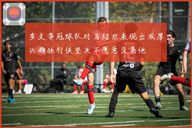 多支争冠球队对马绍尔表现出浓厚兴趣独行侠坚决不愿意交易他
