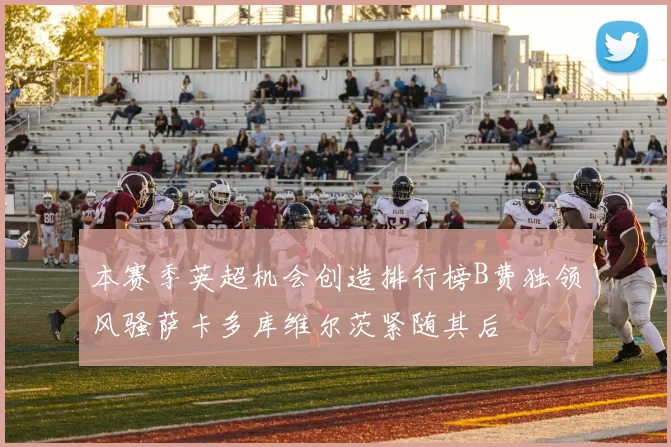 本赛季英超机会创造排行榜B费独领风骚萨卡多库维尔茨紧随其后