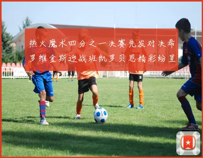 热火魔术四分之一决赛先发对决希罗维金斯迎战班凯罗贝恩精彩纷呈