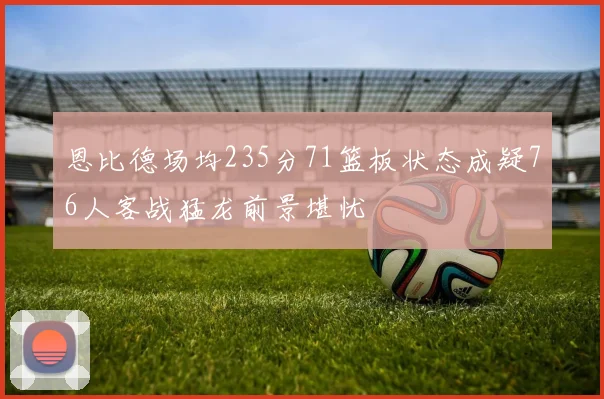 恩比德场均235分71篮板状态成疑76人客战猛龙前景堪忧