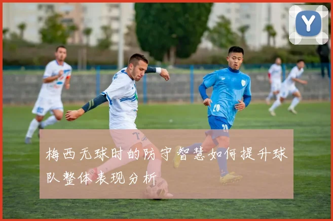 梅西无球时的防守智慧如何提升球队整体表现分析