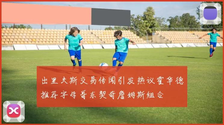 出里夫斯交易传闻引发热议霍华德推荐字母哥东契奇詹姆斯组合