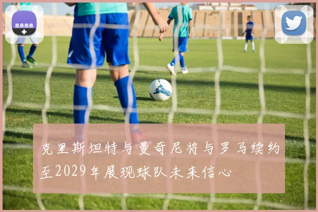 克里斯坦特与曼奇尼将与罗马续约至2029年展现球队未来信心