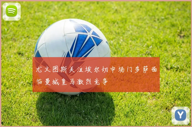 尤文图斯关注埃尔切中场门多萨面临曼城皇马激烈竞争
