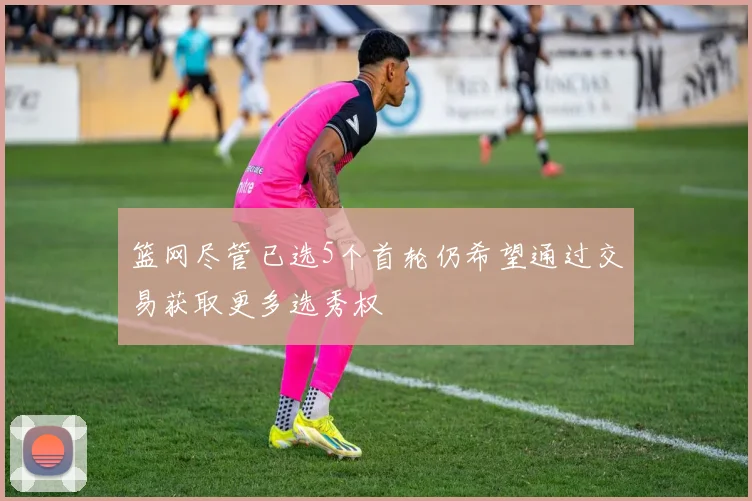 篮网尽管已选5个首轮仍希望通过交易获取更多选秀权