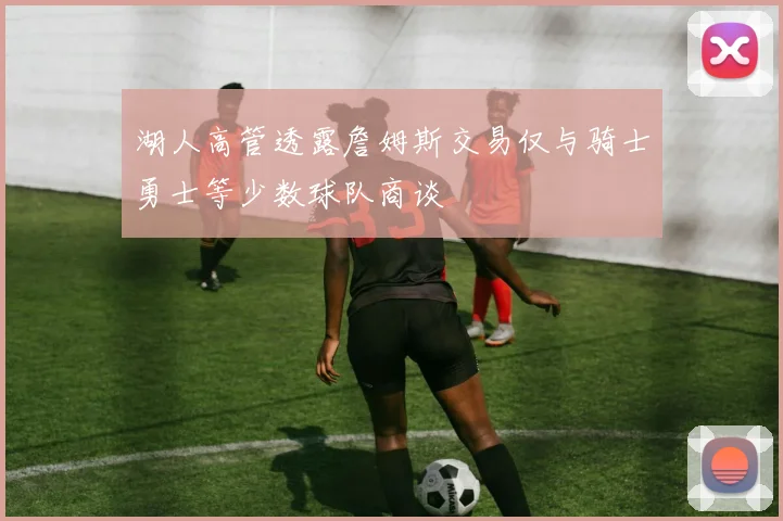 湖人高管透露詹姆斯交易仅与骑士勇士等少数球队商谈