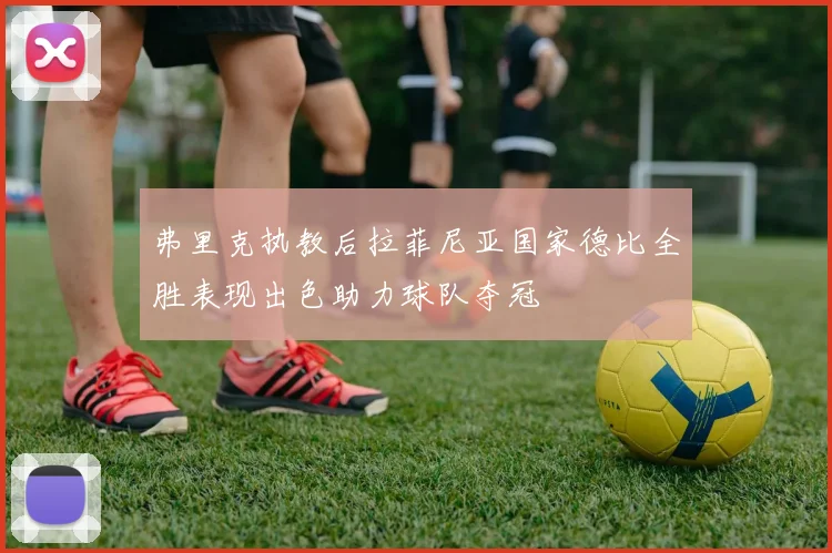 弗里克执教后拉菲尼亚国家德比全胜表现出色助力球队夺冠