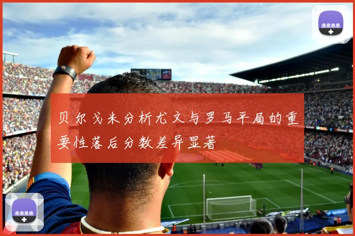 贝尔戈米分析尤文与罗马平局的重要性落后分数差异显著