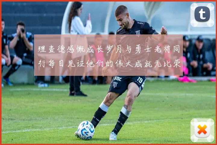 理查德感慨成长岁月与勇士老将同行每日见证他们的伟大成就无比荣幸