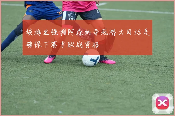 埃梅里强调阿森纳争冠潜力目标是确保下赛季欧战资格