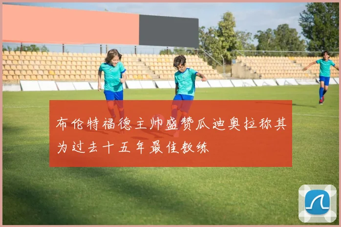 布伦特福德主帅盛赞瓜迪奥拉称其为过去十五年最佳教练