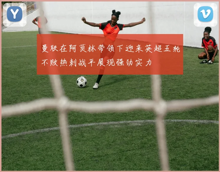 曼联在阿莫林带领下迎来英超五轮不败热刺战平展现强劲实力