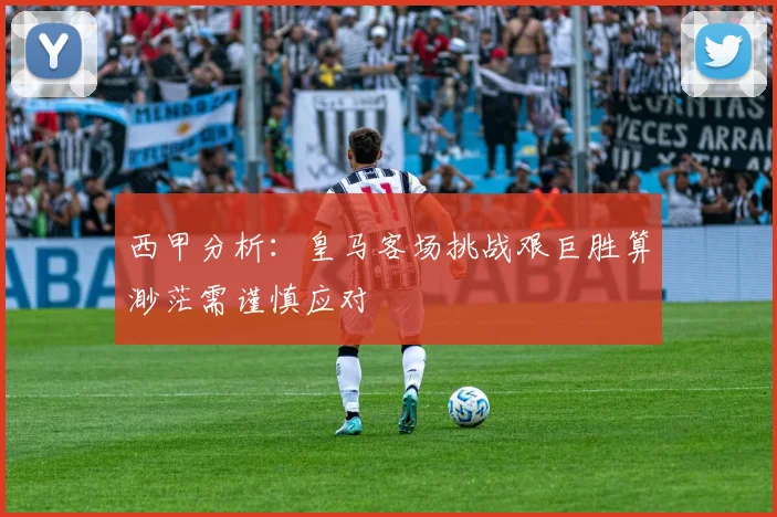 西甲分析：皇马客场挑战艰巨胜算渺茫需谨慎应对
