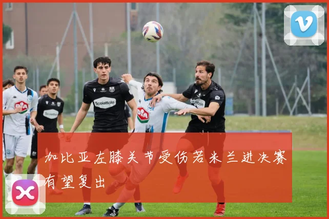 加比亚左膝关节受伤若米兰进决赛有望复出