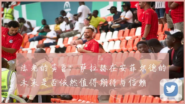 法老的黄昏：萨拉赫在安菲尔德的未来是否依然值得期待与信赖
