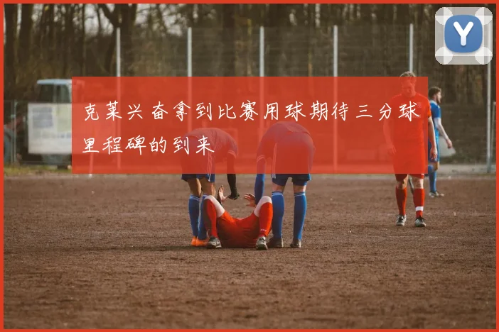克莱兴奋拿到比赛用球期待三分球里程碑的到来