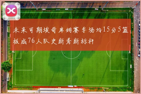 未来可期埃奇库姆赛季场均15分5篮板成76人队史新秀新标杆