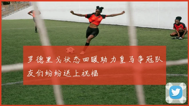罗德里戈状态回暖助力皇马争冠队友们纷纷送上祝福