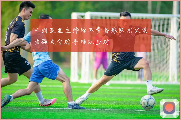 卡利亚里主帅称不责备球队尤文实力强大令对手难以应对