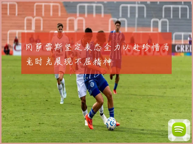 冈萨雷斯坚定表态全力以赴珍惜马竞时光展现不屈精神