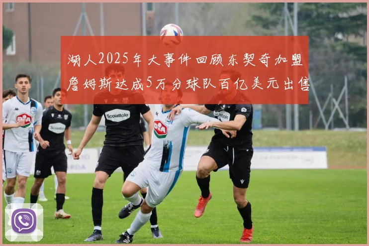 湖人2025年大事件回顾东契奇加盟詹姆斯达成5万分球队百亿美元出售
