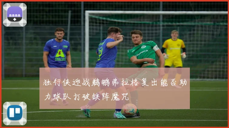 独行侠迎战鹈鹕弗拉格复出能否助力球队打破缺阵魔咒