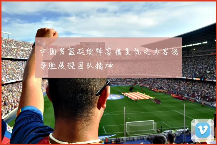 中国男篮延续阵容借复仇之力客场争胜展现团队精神