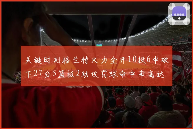 关键时刻格兰特火力全开10投6中砍下27分5篮板2助攻罚球命中率高达857