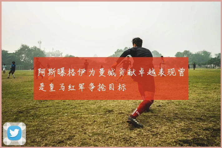 阿斯曝格伊为曼城贡献卓越表现曾是皇马红军争抢目标