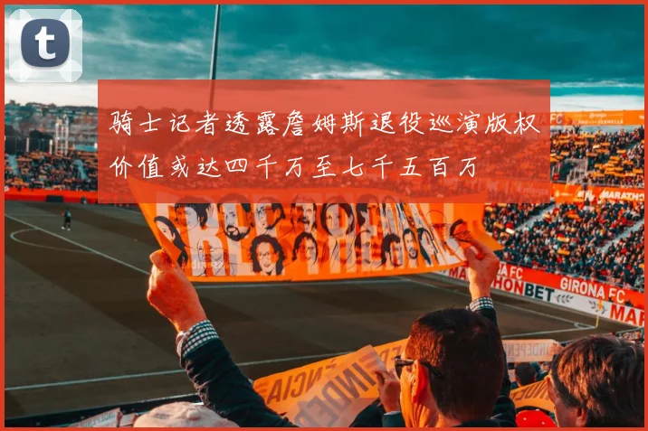 骑士记者透露詹姆斯退役巡演版权价值或达四千万至七千五百万