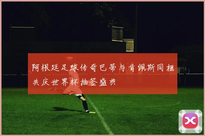 阿根廷足球传奇巴蒂与肯佩斯同框共庆世界杯抽签盛典