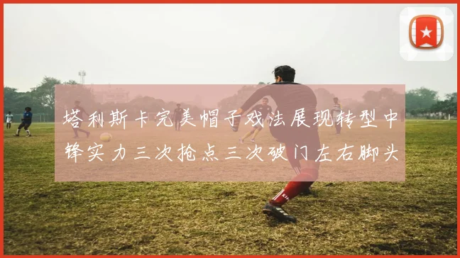 塔利斯卡完美帽子戏法展现转型中锋实力三次抢点三次破门左右脚头球俱佳