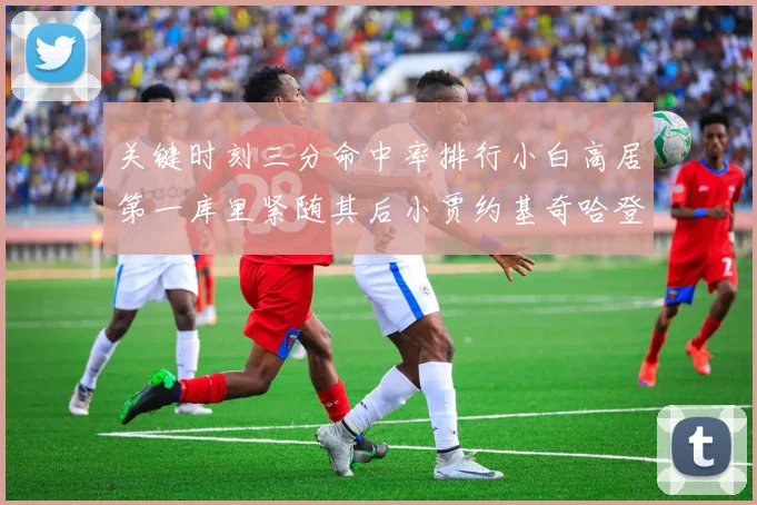 关键时刻三分命中率排行小白高居第一库里紧随其后小贾约基奇哈登表现不俗