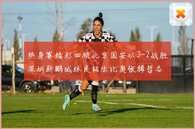 热身赛精彩回顾北京国安以3-2战胜深圳新鹏城林良铭法比奥张稀哲各入一球