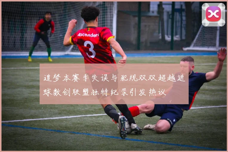 追梦本赛季失误与犯规双双超越进球数创联盟独特纪录引发热议