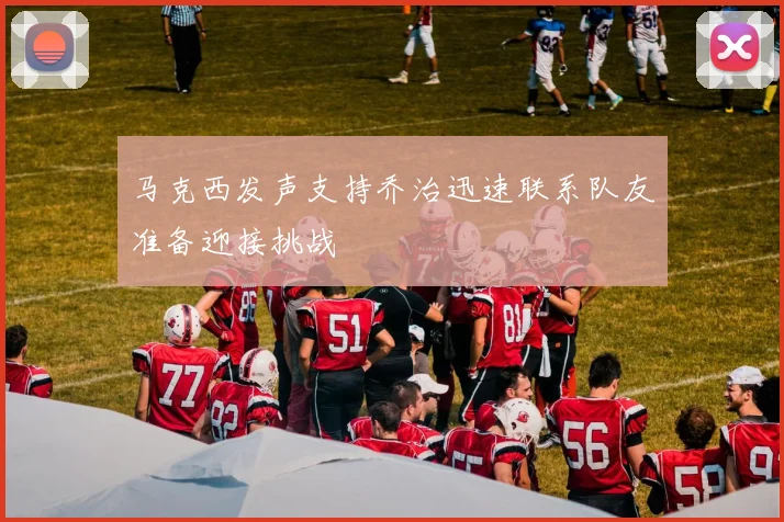 马克西发声支持乔治迅速联系队友准备迎接挑战