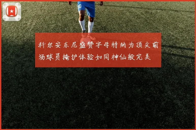科尔安东尼盛赞字母特纳为顶尖前场球员掩护体验如同神仙般完美