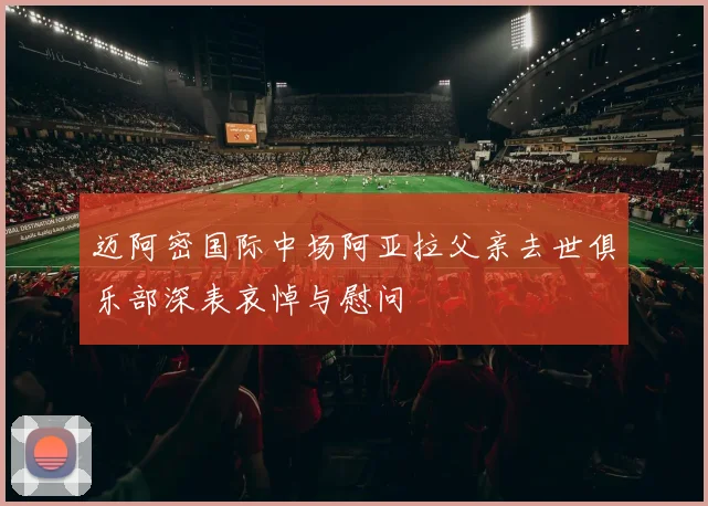 迈阿密国际中场阿亚拉父亲去世俱乐部深表哀悼与慰问
