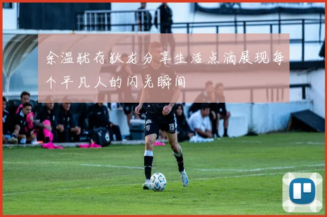 余温犹存狄龙分享生活点滴展现每个平凡人的闪光瞬间