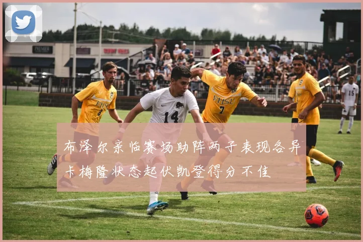 布泽尔亲临赛场助阵两子表现各异卡梅隆状态起伏凯登得分不佳