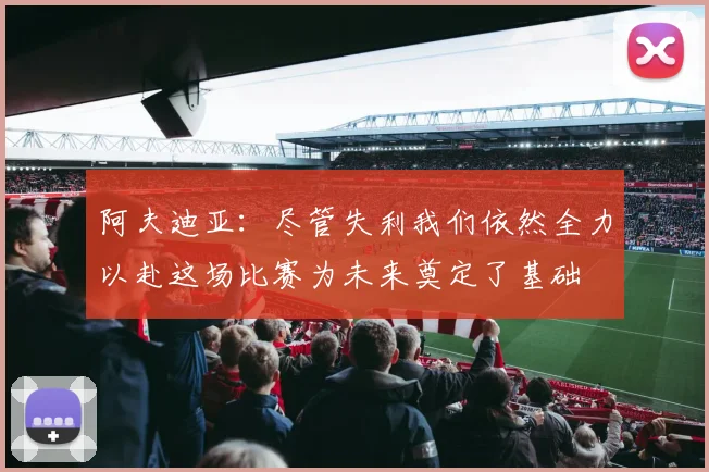 阿夫迪亚：尽管失利我们依然全力以赴这场比赛为未来奠定了基础