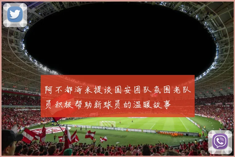 阿不都海米提谈国安团队氛围老队员积极帮助新球员的温暖故事