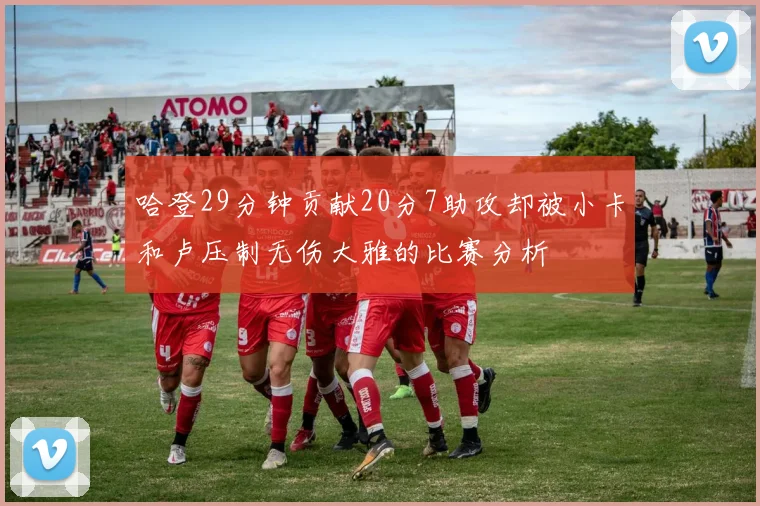 哈登29分钟贡献20分7助攻却被小卡和卢压制无伤大雅的比赛分析