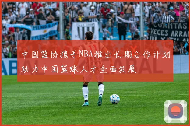 中国篮协携手NBA推出长期合作计划助力中国篮球人才全面发展