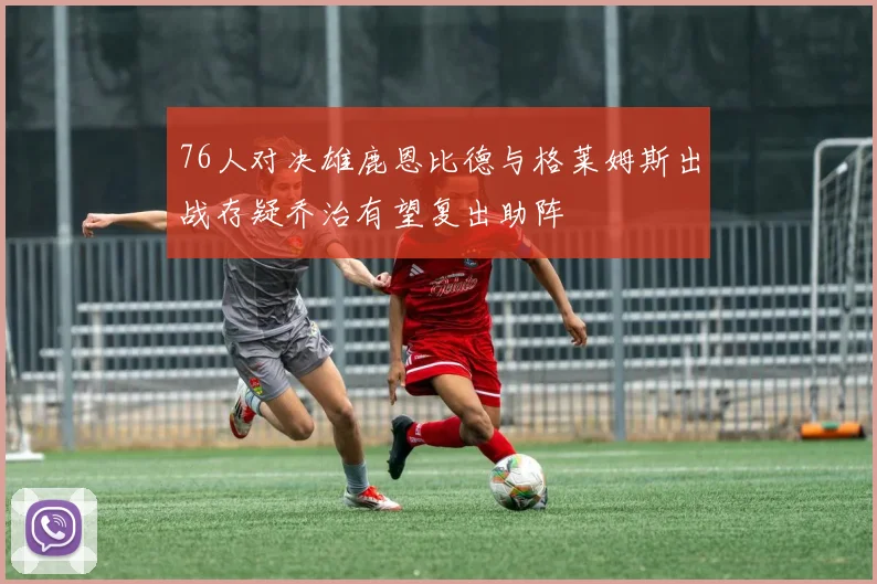 76人对决雄鹿恩比德与格莱姆斯出战存疑乔治有望复出助阵